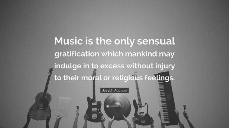 Joseph Addison Quote: “Music is the only sensual gratification which mankind may indulge in to excess without injury to their moral or religious feelings.”