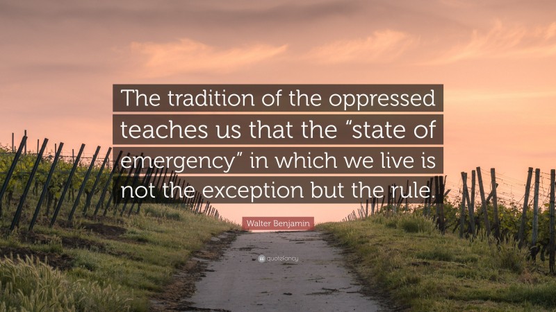 Walter Benjamin Quote: “The tradition of the oppressed teaches us that the “state of emergency” in which we live is not the exception but the rule.”