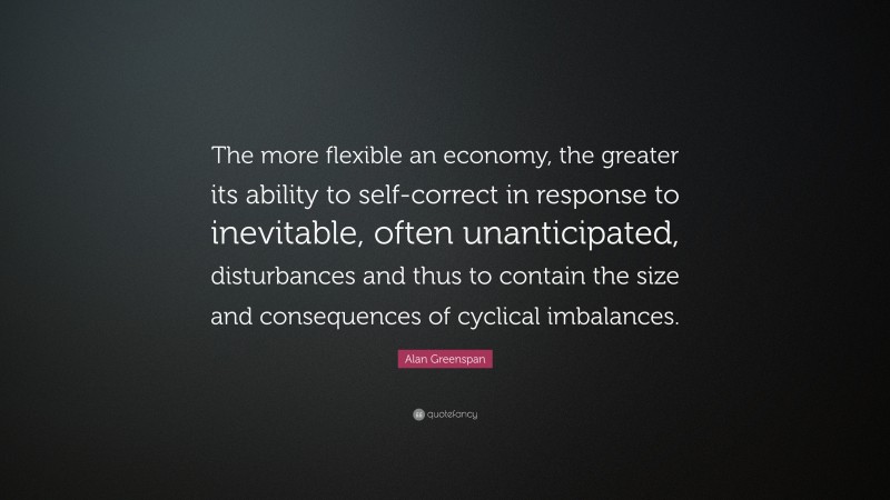 Alan Greenspan Quote: “The more flexible an economy, the greater its ability to self-correct in response to inevitable, often unanticipated, disturbances and thus to contain the size and consequences of cyclical imbalances.”