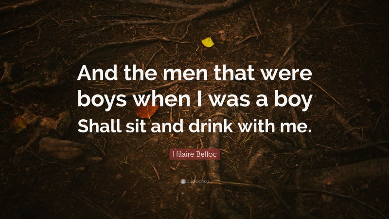 Hilaire Belloc Quote: “And the men that were boys when I was a boy Shall sit and drink with me.”