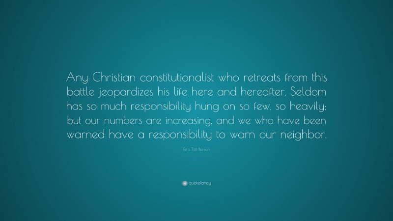 Ezra Taft Benson Quote: “Any Christian constitutionalist who retreats from this battle jeopardizes his life here and hereafter. Seldom has so much responsibility hung on so few, so heavily; but our numbers are increasing, and we who have been warned have a responsibility to warn our neighbor.”