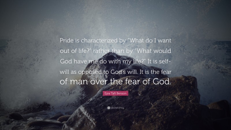 Ezra Taft Benson Quote: “Pride is characterized by “What do I want out of life?” rather than by “What would God have me do with my life?” It is self-will as opposed to God’s will. It is the fear of man over the fear of God.”