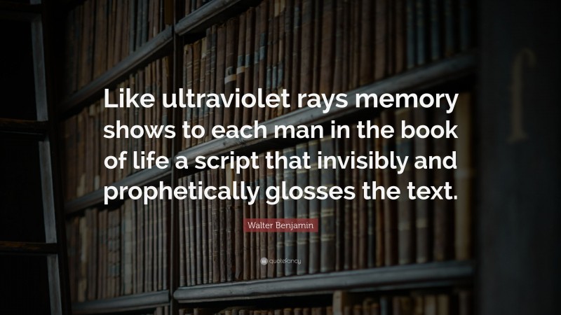 Walter Benjamin Quote: “Like ultraviolet rays memory shows to each man in the book of life a script that invisibly and prophetically glosses the text.”