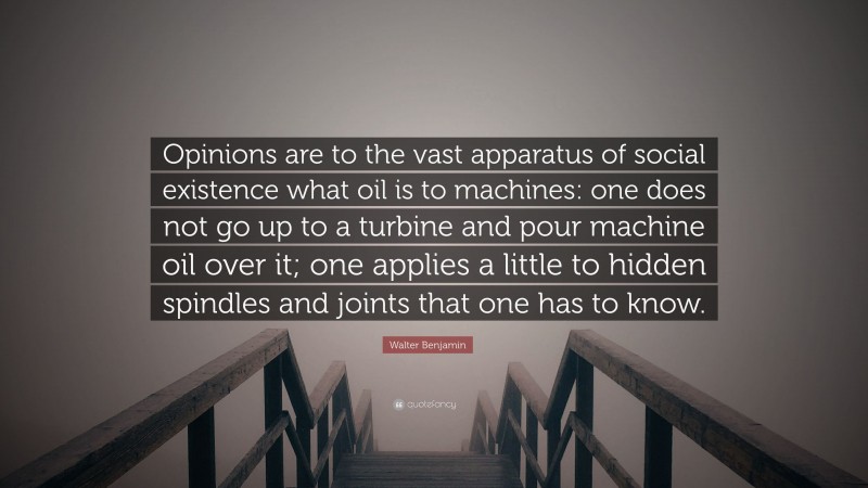 Walter Benjamin Quote: “Opinions are to the vast apparatus of social existence what oil is to machines: one does not go up to a turbine and pour machine oil over it; one applies a little to hidden spindles and joints that one has to know.”