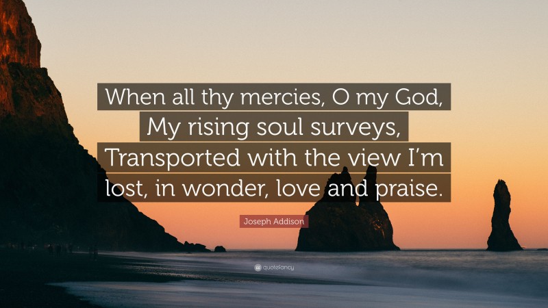 Joseph Addison Quote: “When all thy mercies, O my God, My rising soul surveys, Transported with the view I’m lost, in wonder, love and praise.”