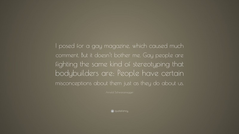 Arnold Schwarzenegger Quote: “I posed for a gay magazine, which caused much comment. But it doesn’t bother me. Gay people are fighting the same kind of stereotyping that bodybuilders are: People have certain misconceptions about them just as they do about us.”