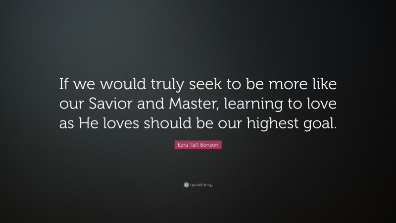 Ezra Taft Benson Quote: “If we would truly seek to be more like our Savior and Master, learning to love as He loves should be our highest goal.”