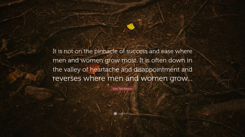 Ezra Taft Benson Quote: “It is not on the pinnacle of success and ease where men and women grow most. It is often down in the valley of heartache and disappointment and reverses where men and women grow...”