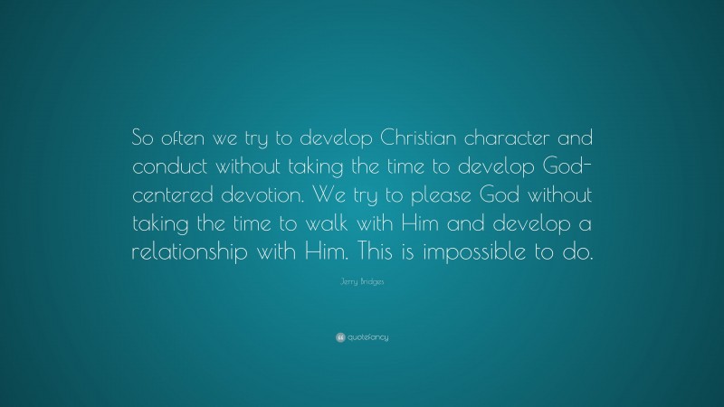 Jerry Bridges Quote: “So often we try to develop Christian character and conduct without taking the time to develop God-centered devotion. We try to please God without taking the time to walk with Him and develop a relationship with Him. This is impossible to do.”