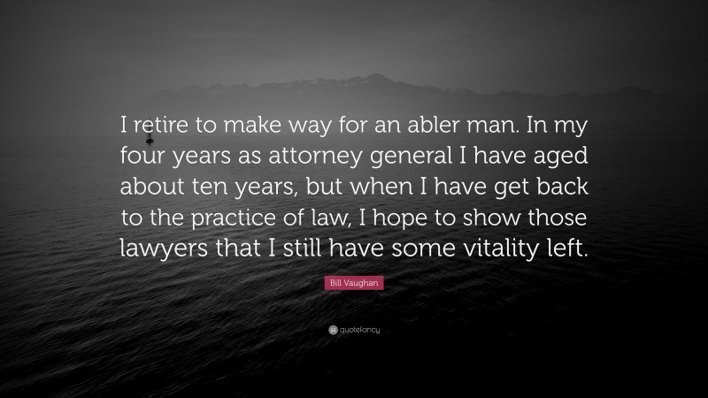 Bill Vaughan Quote: “I retire to make way for an abler man. In my four years as attorney general I have aged about ten years, but when I have get back to the practice of law, I hope to show those lawyers that I still have some vitality left.”
