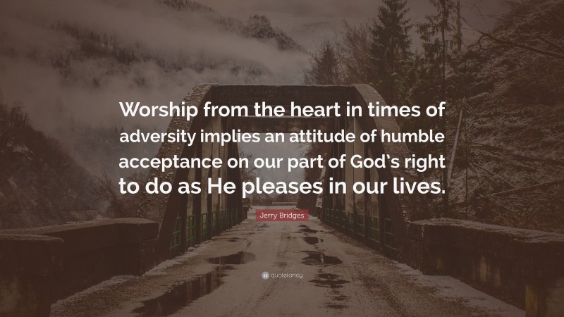 Jerry Bridges Quote: “Worship from the heart in times of adversity implies an attitude of humble acceptance on our part of God’s right to do as He pleases in our lives.”