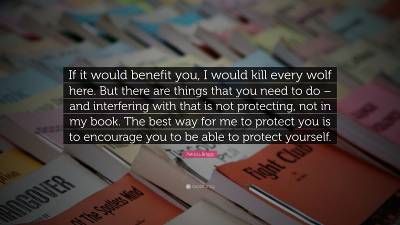 Patricia Briggs Quote: “If it would benefit you, I would kill every wolf here. But there are things that you need to do – and interfering with that is not protecting, not in my book. The best way for me to protect you is to encourage you to be able to protect yourself.”