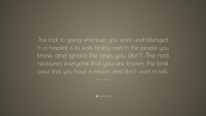 Patricia Briggs Quote: “The trick to going wherever you want unchallenged in a hospital is to walk briskly, nod to the people you know, and ignore the ones you don’t. The nod reassures everyone that you are known, the brisk pace that you have a mission and don’t want to talk.”