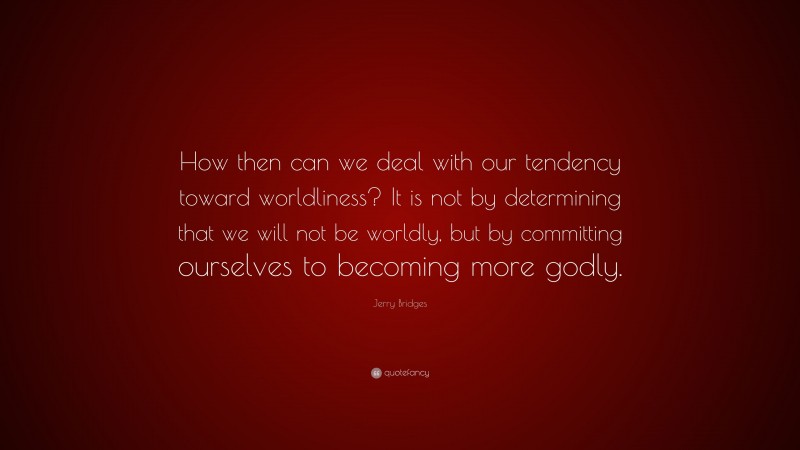 Jerry Bridges Quote: “How then can we deal with our tendency toward worldliness? It is not by determining that we will not be worldly, but by committing ourselves to becoming more godly.”
