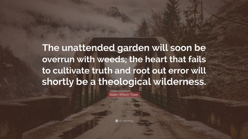 Aiden Wilson Tozer Quote: “The unattended garden will soon be overrun with weeds; the heart that fails to cultivate truth and root out error will shortly be a theological wilderness.”