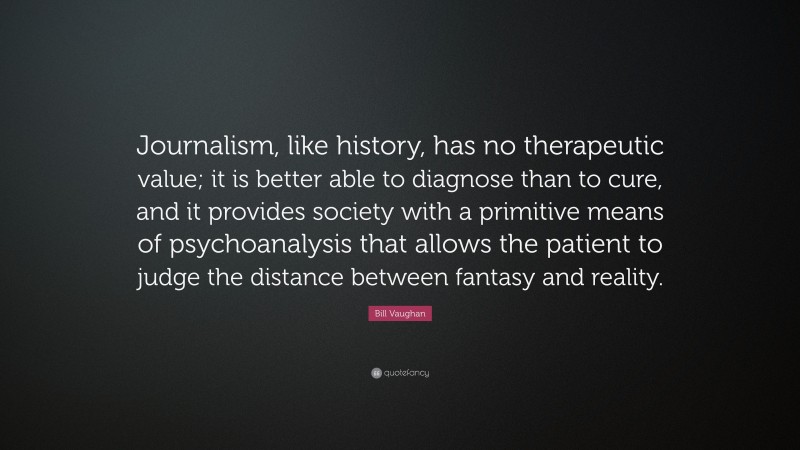 Bill Vaughan Quote: “Journalism, like history, has no therapeutic value; it is better able to diagnose than to cure, and it provides society with a primitive means of psychoanalysis that allows the patient to judge the distance between fantasy and reality.”