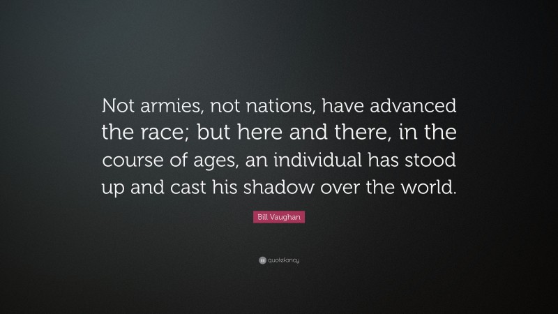Bill Vaughan Quote: “Not armies, not nations, have advanced the race; but here and there, in the course of ages, an individual has stood up and cast his shadow over the world.”