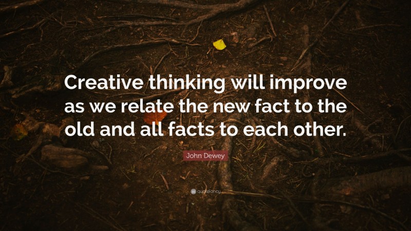 John Dewey Quote: “Creative thinking will improve as we relate the new fact to the old and all facts to each other.”