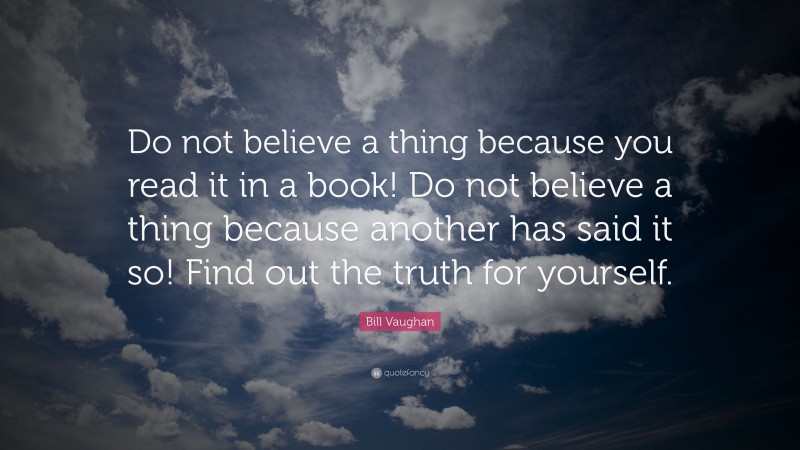 Bill Vaughan Quote: “Do not believe a thing because you read it in a book! Do not believe a thing because another has said it so! Find out the truth for yourself.”