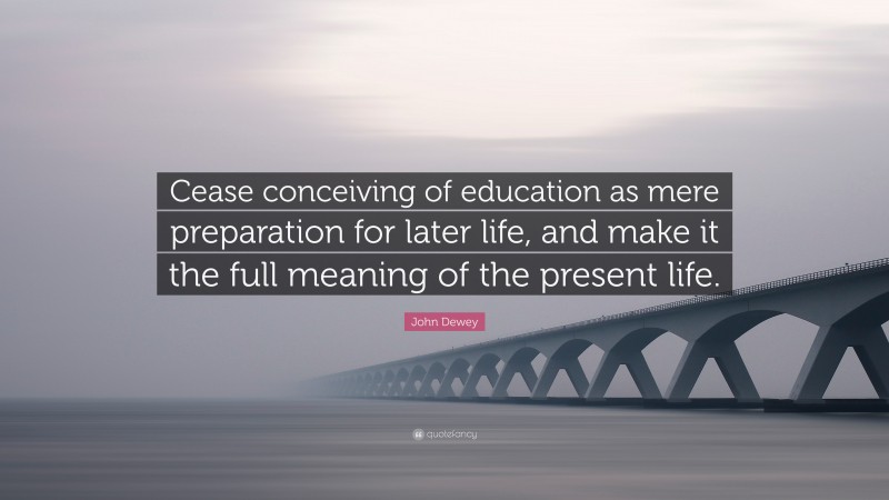 John Dewey Quote: “Cease conceiving of education as mere preparation for later life, and make it the full meaning of the present life.”