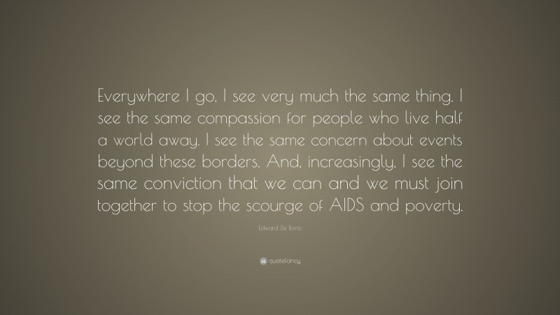Edward De Bono Quote: “Everywhere I go, I see very much the same thing. I see the same compassion for people who live half a world away. I see the same concern about events beyond these borders. And, increasingly, I see the same conviction that we can and we must join together to stop the scourge of AIDS and poverty.”