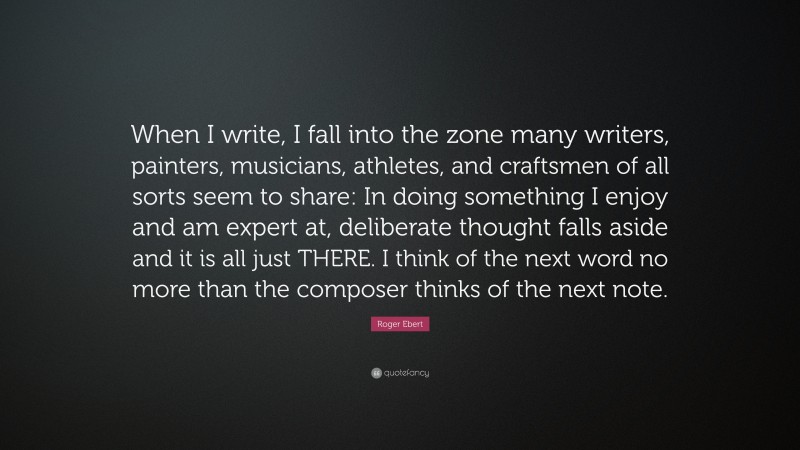 Roger Ebert Quote: “When I write, I fall into the zone many writers, painters, musicians, athletes, and craftsmen of all sorts seem to share: In doing something I enjoy and am expert at, deliberate thought falls aside and it is all just THERE. I think of the next word no more than the composer thinks of the next note.”