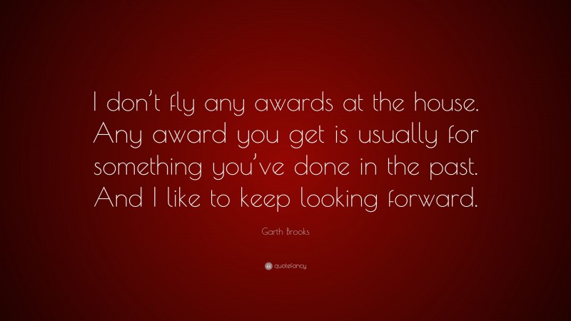Garth Brooks Quote: “I don’t fly any awards at the house. Any award you get is usually for something you’ve done in the past. And I like to keep looking forward.”