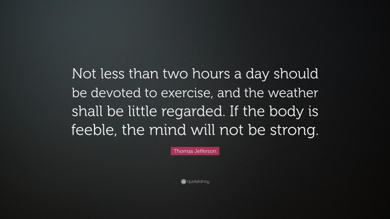 Thomas Jefferson Quote: “Not less than two hours a day should be devoted to exercise, and the weather shall be little regarded. If the body is feeble, the mind will not be strong.”