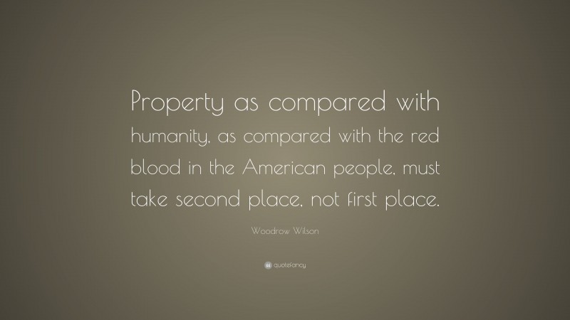 Woodrow Wilson Quote: “Property as compared with humanity, as compared with the red blood in the American people, must take second place, not first place.”