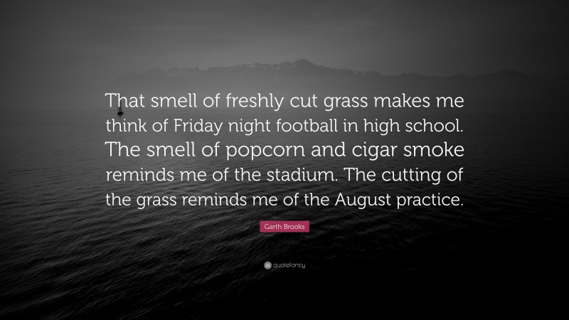 Garth Brooks Quote: “That smell of freshly cut grass makes me think of Friday night football in high school. The smell of popcorn and cigar smoke reminds me of the stadium. The cutting of the grass reminds me of the August practice.”