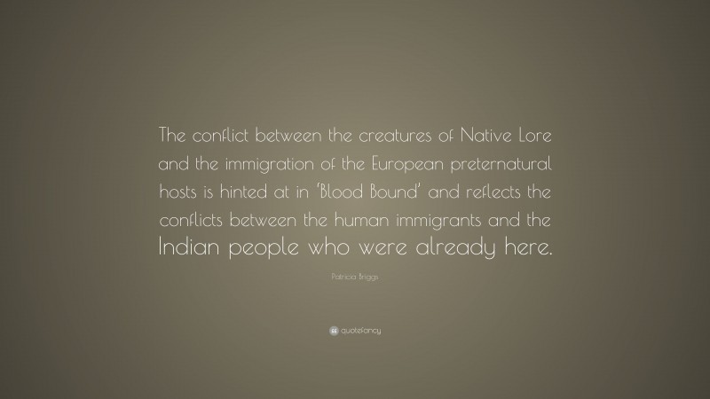 Patricia Briggs Quote: “The conflict between the creatures of Native Lore and the immigration of the European preternatural hosts is hinted at in ‘Blood Bound’ and reflects the conflicts between the human immigrants and the Indian people who were already here.”
