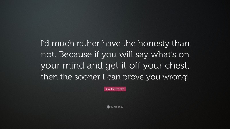 Garth Brooks Quote: “I’d much rather have the honesty than not. Because if you will say what’s on your mind and get it off your chest, then the sooner I can prove you wrong!”