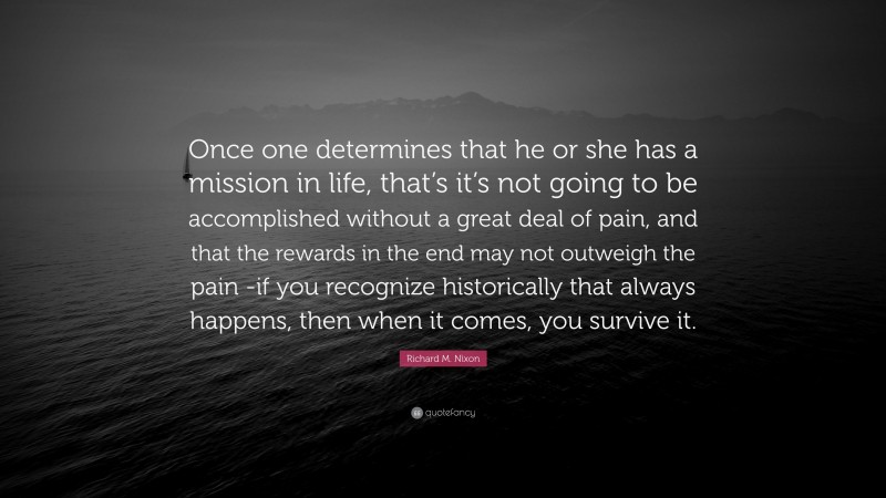 Richard M. Nixon Quote: “Once one determines that he or she has a mission in life, that’s it’s not going to be accomplished without a great deal of pain, and that the rewards in the end may not outweigh the pain -if you recognize historically that always happens, then when it comes, you survive it.”