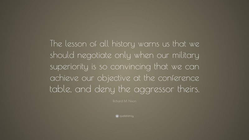 Richard M. Nixon Quote: “The lesson of all history warns us that we should negotiate only when our military superiority is so convincing that we can achieve our objective at the conference table, and deny the aggressor theirs.”