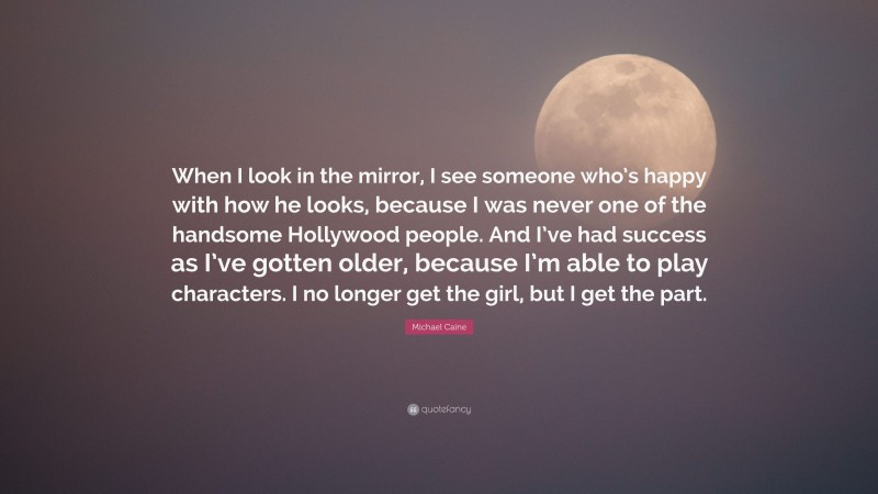 Michael Caine Quote: “When I look in the mirror, I see someone who’s happy with how he looks, because I was never one of the handsome Hollywood people. And I’ve had success as I’ve gotten older, because I’m able to play characters. I no longer get the girl, but I get the part.”