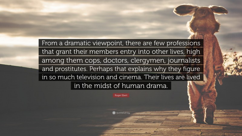 Roger Ebert Quote: “From a dramatic viewpoint, there are few professions that grant their members entry into other lives, high among them cops, doctors, clergymen, journalists and prostitutes. Perhaps that explains why they figure in so much television and cinema. Their lives are lived in the midst of human drama.”