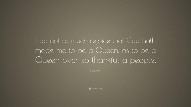 Elizabeth I Quote: “I do not so much rejoice that God hath made me to be a Queen, as to be a Queen over so thankful a people.”