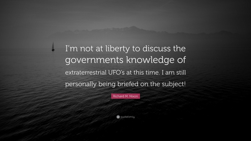 Richard M. Nixon Quote: “I’m not at liberty to discuss the governments knowledge of extraterrestrial UFO’s at this time. I am still personally being briefed on the subject!”