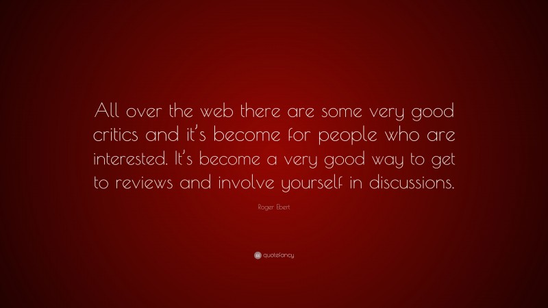 Roger Ebert Quote: “All over the web there are some very good critics and it’s become for people who are interested. It’s become a very good way to get to reviews and involve yourself in discussions.”