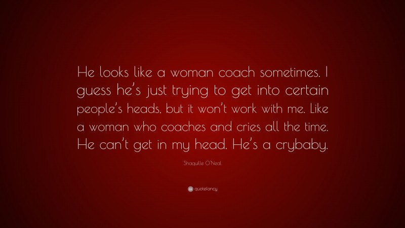 Shaquille O'Neal Quote: “He looks like a woman coach sometimes. I guess he’s just trying to get into certain people’s heads, but it won’t work with me. Like a woman who coaches and cries all the time. He can’t get in my head. He’s a crybaby.”