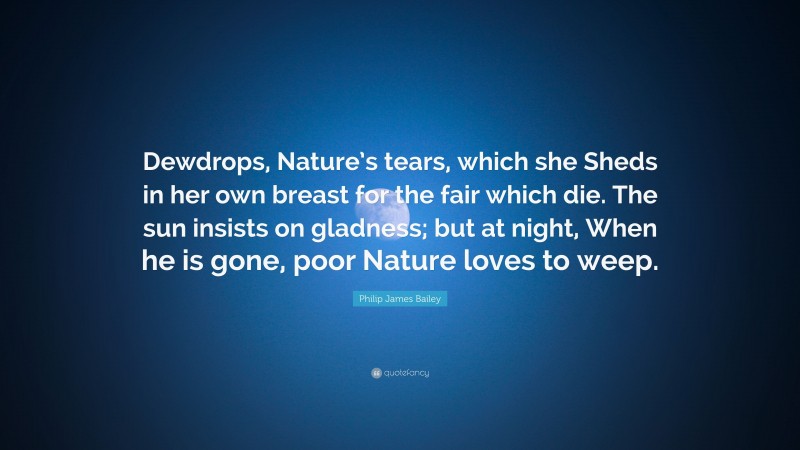 Philip James Bailey Quote: “Dewdrops, Nature’s tears, which she Sheds in her own breast for the fair which die. The sun insists on gladness; but at night, When he is gone, poor Nature loves to weep.”