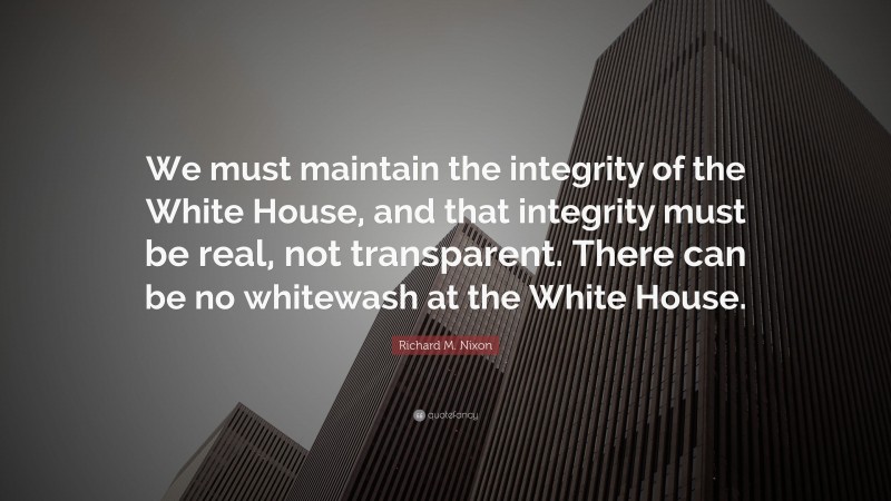 Richard M. Nixon Quote: “We must maintain the integrity of the White House, and that integrity must be real, not transparent. There can be no whitewash at the White House.”
