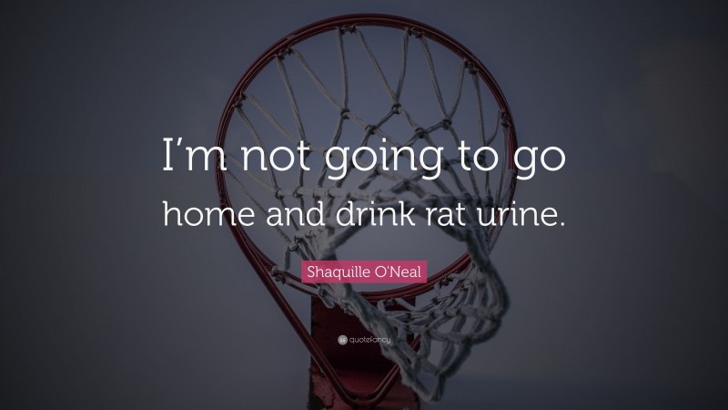 Shaquille O'Neal Quote: “I’m not going to go home and drink rat urine.”