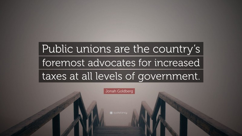 Jonah Goldberg Quote: “Public unions are the country’s foremost advocates for increased taxes at all levels of government.”