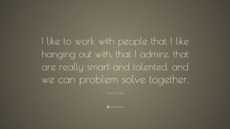 Tom Cruise Quote: “I like to work with people that I like hanging out with, that I admire, that are really smart and talented, and we can problem solve together.”