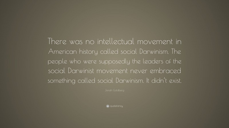 Jonah Goldberg Quote: “There was no intellectual movement in American history called social Darwinism. The people who were supposedly the leaders of the social Darwinist movement never embraced something called social Darwinism. It didn’t exist.”