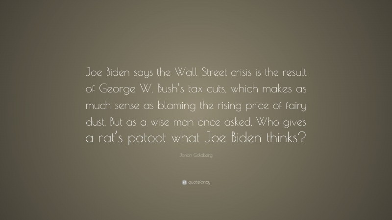 Jonah Goldberg Quote: “Joe Biden says the Wall Street crisis is the result of George W. Bush’s tax cuts, which makes as much sense as blaming the rising price of fairy dust. But as a wise man once asked, Who gives a rat’s patoot what Joe Biden thinks?”