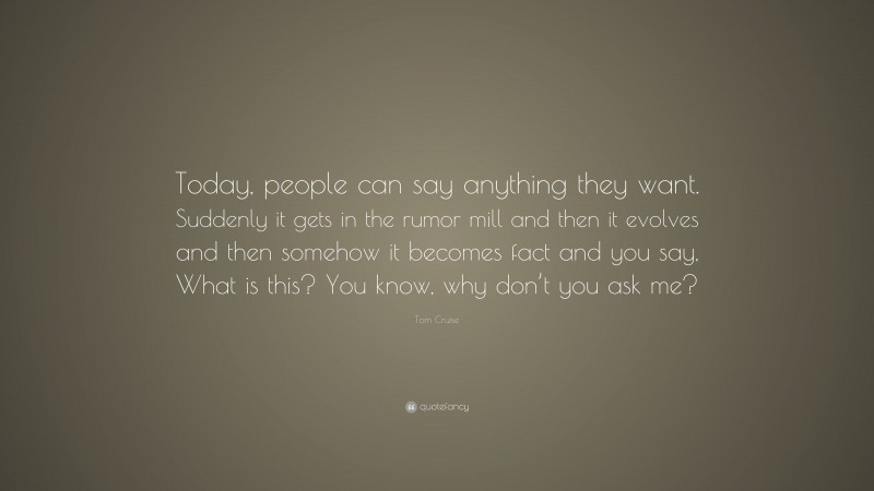 Tom Cruise Quote: “Today, people can say anything they want. Suddenly it gets in the rumor mill and then it evolves and then somehow it becomes fact and you say, What is this? You know, why don’t you ask me?”