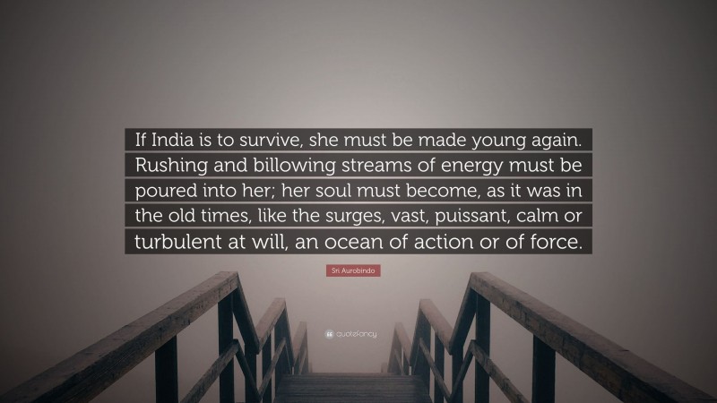 Sri Aurobindo Quote: “If India is to survive, she must be made young again. Rushing and billowing streams of energy must be poured into her; her soul must become, as it was in the old times, like the surges, vast, puissant, calm or turbulent at will, an ocean of action or of force.”