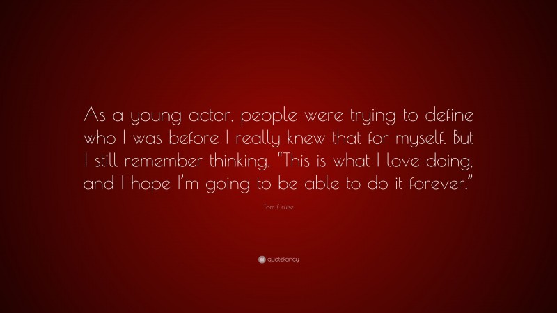 Tom Cruise Quote: “As a young actor, people were trying to define who I was before I really knew that for myself. But I still remember thinking, “This is what I love doing, and I hope I’m going to be able to do it forever.””